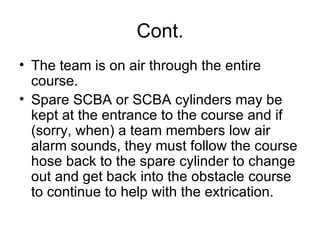 Cont. The team is on air through the entire course.  Spare SCBA or SCBA cylinders may be kept at the entrance to the course and if (sorry, when) a team members low air alarm sounds, they must follow the course hose back to the spare cylinder to change out and get back into the obstacle course to continue to help with the extrication.  