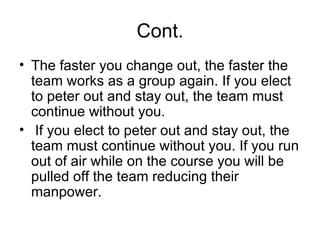 Cont. The faster you change out, the faster the team works as a group again. If you elect to peter out and stay out, the team must continue without you. If you elect to peter out and stay out, the team must continue without you. If you run out of air while on the course you will be pulled off the team reducing their manpower.  