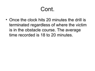 Cont. Once the clock hits 20 minutes the drill is terminated regardless of where the victim is in the obstacle course. The average time recorded is 18 to 20 minutes.  