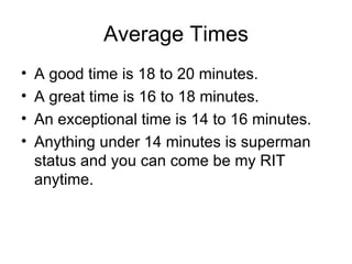 Average Times A good time is 18 to 20 minutes.  A great time is 16 to 18 minutes.  An exceptional time is 14 to 16 minutes.  Anything under 14 minutes is superman status and you can come be my RIT anytime.  