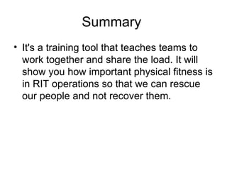 Summary  It's a training tool that teaches teams to work together and share the load. It will show you how important physical fitness is in RIT operations so that we can rescue our people and not recover them.  