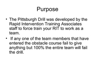 Purpose The Pittsburgh Drill was developed by the Rapid Intervention Training Associates staff to force train your RIT to work as a team.  If any one of the team members that have entered the obstacle course fail to give anything but 100% the entire team will fail the drill.  