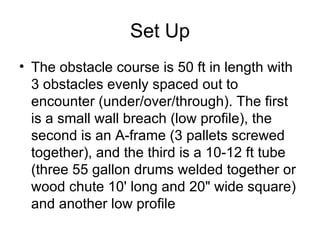 Set Up The obstacle course is 50 ft in length with 3 obstacles evenly spaced out to encounter (under/over/through). The first is a small wall breach (low profile), the second is an A-frame (3 pallets screwed together), and the third is a 10-12 ft tube (three 55 gallon drums welded together or wood chute 10' long and 20" wide square) and another low profile  