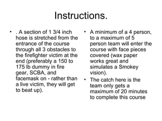 Instructions. . A section of 1 3/4 inch hose is stretched from the entrance of the course through all 3 obstacles to the firefighter victim at the end (preferably a 150 to 175 lb dummy in fire gear, SCBA, and facemask on - rather than a live victim, they will get to beat up).  A minimum of a 4 person, to a maximum of 5 person team will enter the course with face pieces covered (wax paper works great and simulates a Smokey vision).  The catch here is the team only gets a maximum of 20 minutes to complete this course  