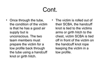 Cont. Once through the tube, the condition of the victim is that he has a good air supply but is unconscious. The two team members must prepare the victim for a low profile back through the tube using a handcuff knot or girth hitch.  The victim is rolled out of their SCBA, the handcuff knot is tied to the victims arms or girth hitch to the chest, victim SCBA is tied off in front of the victim on the handcuff knot rope keeping the victim in a low profile.  