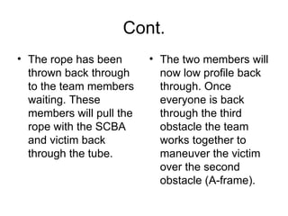 Cont. The rope has been thrown back through to the team members waiting. These members will pull the rope with the SCBA and victim back through the tube.  The two members will now low profile back through. Once everyone is back through the third obstacle the team works together to maneuver the victim over the second obstacle (A-frame).  