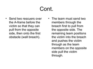Cont. Send two rescuers over the A-frame before the victim so that they can pull from the opposite side, then onto the first obstacle (wall breach).  The team must send two members through the breach first to pull from the opposite side. The remaining team positions the victim into the breach and pushes the victim through as the team members on the opposite side pull the victim through.  