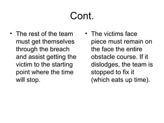 Cont. The rest of the team must get themselves through the breach and assist getting the victim to the starting point where the time will stop.  The victims face piece must remain on the face the entire obstacle course. If it dislodges, the team is stopped to fix it (which eats up time).  