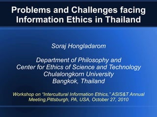Problems and Challenges facing
Information Ethics in Thailand
Soraj Hongladarom
Department of Philosophy and
Center for Ethics of Science and Technology
Chulalongkorn University
Bangkok, Thailand
Workshop on “Intercultural Information Ethics,” ASIS&T Annual
Meeting,Pittsburgh, PA, USA, October 27, 2010
 