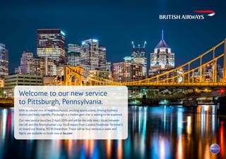 Welcome to our new service
to Pittsburgh, Pennsylvania.
With its vibrant mix of neighbourhoods, exciting sports scene, thriving business
district and lively nightlife, Pittsburgh is a hidden gem that is waiting to be explored.
Our new service launches 2 April 2019 and will be the only direct route between
the UK and the Pennsylvanian city. You’ll depart from London Heathrow Terminal 5
on board our Boeing 787-8 Dreamliner. There will be four services a week and
flights are available to book now at ba.com
 