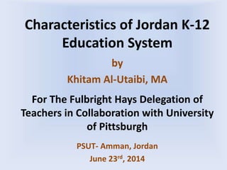 Characteristics of Jordan K-12
Education System
by
Khitam Al-Utaibi, MA
For The Fulbright Hays Delegation of
Teachers in Collaboration with University
of Pittsburgh
PSUT- Amman, Jordan
June 23rd, 2014
 