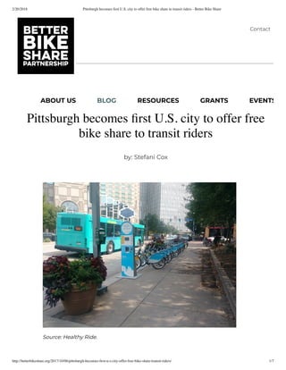 2/20/2018 Pittsburgh becomes ﬁrst U.S. city to offer free bike share to transit riders - Better Bike Share
http://betterbikeshare.org/2017/10/06/pittsburgh-becomes-ﬁrst-u-s-city-offer-free-bike-share-transit-riders/ 1/7
Pittsburgh becomes ﬁrst U.S. city to offer free
bike share to transit riders
by: Stefani Cox
Source: Healthy Ride.
Contact
ABOUT US BLOG RESOURCES GRANTS EVENTS
 