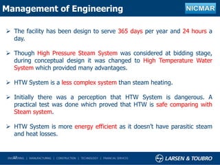 17
Management of Engineering
 The facility has been design to serve 365 days per year and 24 hours a
day.
 Though High Pressure Steam System was considered at bidding stage,
during conceptual design it was changed to High Temperature Water
System which provided many advantages.
 HTW System is a less complex system than steam heating.
 Initially there was a perception that HTW System is dangerous. A
practical test was done which proved that HTW is safe comparing with
Steam system.
 HTW System is more energy efficient as it doesn’t have parasitic steam
and heat losses.
 