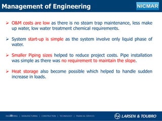 18
Management of Engineering
 O&M costs are low as there is no steam trap maintenance, less make
up water, low water treatment chemical requirements.
 System start-up is simple as the system involve only liquid phase of
water.
 Smaller Piping sizes helped to reduce project costs. Pipe installation
was simple as there was no requirement to maintain the slope.
 Heat storage also become possible which helped to handle sudden
increase in loads.
 