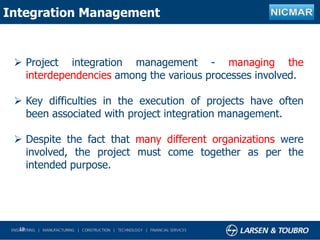 19
Integration Management
 Project integration management - managing the
interdependencies among the various processes involved.
 Key difficulties in the execution of projects have often
been associated with project integration management.
 Despite the fact that many different organizations were
involved, the project must come together as per the
intended purpose.
 