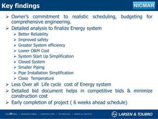 Key findings
 Owner’s commitment to realistic scheduling, budgeting for
comprehensive engineering.
 Detailed analysis to finalize Energy system
 Better Reliability
 Improved safety
 Greater System efficiency
 Lower O&M Cost
 System Start Up Simplification
 Closed System
 Smaller Piping
 Pipe Installation Simplification
 Close Temperature
 Less Over all Life cycle cost of Energy system
 Detailed bid document helps in competitive bids & minimize
construction cost
 Early completion of project ( 6 weeks ahead schedule)
24
 