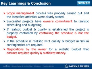 Key Learnings & Conclusion
 Scope management process was properly carried out and
the identified activities were clearly stated.
 Successful projects have owner’s commitment to realistic
scheduling and budgeting.
 If realistic budget & quality is established the project is
properly controlled by controlling the schedule & not the
budget.
 If the schedule is realistic w.r.t quality & budget minimum
contingencies are required.
 Negotiations by the owner for a realistic budget that
ensures required quality & sufficient money.
25
 