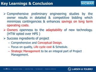 Key Learnings & Conclusion
 Comprehensive preliminary engineering studies by the
owner results in detailed & competitive bidding which
minimizes contingencies & enhances savings on long term
operating costs.
 Owners openness to the adaptability of new technology.
(HTW opted over HPS )
 Success ingredients of project
– Comprehensive and Conceptual Design.
– Focus on quality, Life cycle cost & Schedule.
– Strategic Management to be an integral part of Project
Management.
26
 