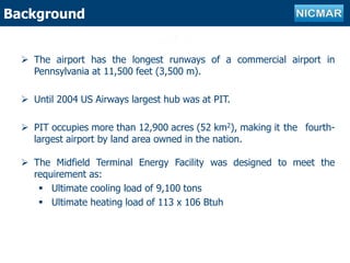 Outline of projectBackground
 The airport has the longest runways of a commercial airport in
Pennsylvania at 11,500 feet (3,500 m).
 Until 2004 US Airways largest hub was at PIT.
 PIT occupies more than 12,900 acres (52 km2), making it the fourth-
largest airport by land area owned in the nation.
 The Midfield Terminal Energy Facility was designed to meet the
requirement as:
 Ultimate cooling load of 9,100 tons
 Ultimate heating load of 113 x 106 Btuh
 