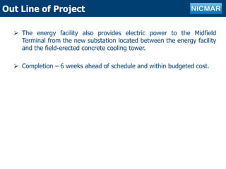 Outline of projectOut Line of Project
 The energy facility also provides electric power to the Midfield
Terminal from the new substation located between the energy facility
and the field-erected concrete cooling tower.
 Completion – 6 weeks ahead of schedule and within budgeted cost.
 