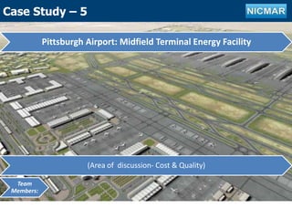 Case Study-3
Pittsburgh Airport: Midfield Terminal Energy Facility
(Area of discussion- Cost & Quality)
Team
Members:
Case Study – 5
 