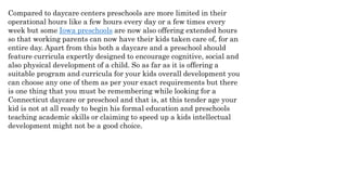 Compared to daycare centers preschools are more limited in their
operational hours like a few hours every day or a few times every
week but some Iowa preschools are now also offering extended hours
so that working parents can now have their kids taken care of, for an
entire day. Apart from this both a daycare and a preschool should
feature curricula expertly designed to encourage cognitive, social and
also physical development of a child. So as far as it is offering a
suitable program and curricula for your kids overall development you
can choose any one of them as per your exact requirements but there
is one thing that you must be remembering while looking for a
Connecticut daycare or preschool and that is, at this tender age your
kid is not at all ready to begin his formal education and preschools
teaching academic skills or claiming to speed up a kids intellectual
development might not be a good choice.
 