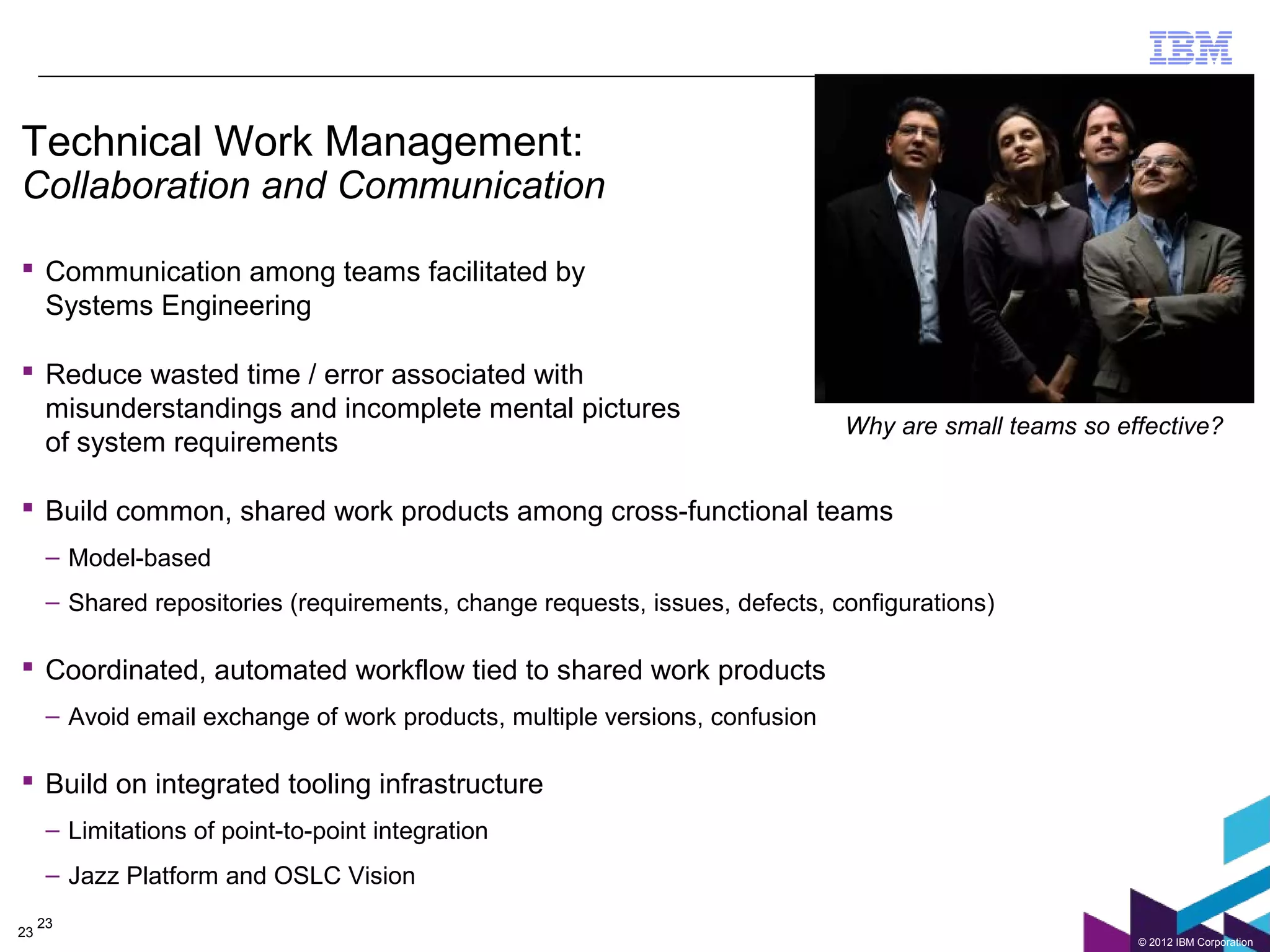 Technical Work Management:
Collaboration and Communication

 Communication among teams facilitated by
  Systems Engineering

 Reduce wasted time / error associated with
  misunderstandings and incomplete mental pictures
                                                                              Why are small teams so effective?
  of system requirements

 Build common, shared work products among cross-functional teams
      – Model-based
      – Shared repositories (requirements, change requests, issues, defects, configurations)

 Coordinated, automated workflow tied to shared work products
      – Avoid email exchange of work products, multiple versions, confusion

 Build on integrated tooling infrastructure
      – Limitations of point-to-point integration
      – Jazz Platform and OSLC Vision
     23
23
                                                                                                       © 2012 IBM Corporation
 
