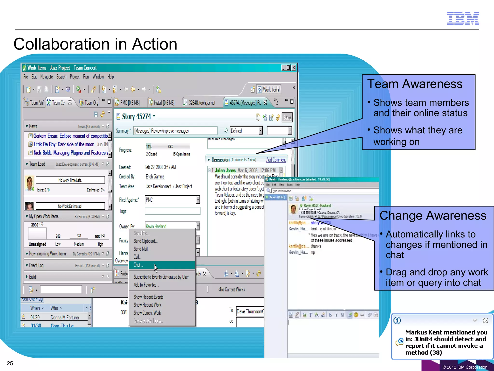 Collaboration in Action

                               Team Awareness
                               • Shows team members
                                 and their online status
                               • Shows what they are
                                 working on




                                  Change Awareness
                                  • Automatically links to
                                    changes if mentioned in
                                    chat
                                  • Drag and drop any work
                                    item or query into chat




                                                                  25
25
                                                 © 2012 IBM Corporation
 