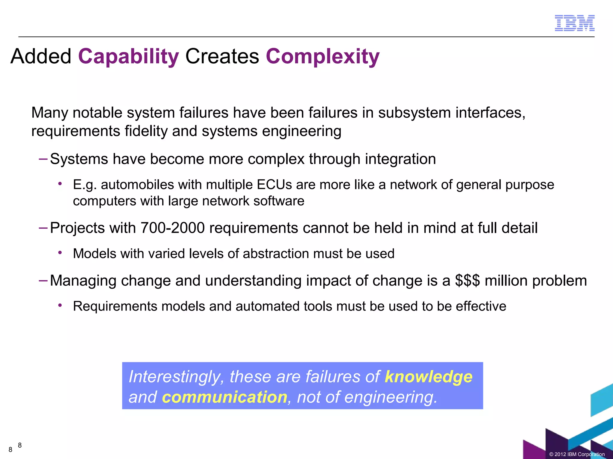 Added Capability Creates Complexity

        Many notable system failures have been failures in subsystem interfaces,
        requirements fidelity and systems engineering
         – Systems have become more complex through integration
           • E.g. automobiles with multiple ECUs are more like a network of general purpose
             computers with large network software
         – Projects with 700-2000 requirements cannot be held in mind at full detail
           • Models with varied levels of abstraction must be used

         – Managing change and understanding impact of change is a $$$ million problem
           • Requirements models and automated tools must be used to be effective




                      Interestingly, these are failures of knowledge
                      and communication, not of engineering.

    8
8
                                                                                          © 2012 IBM Corporation
 