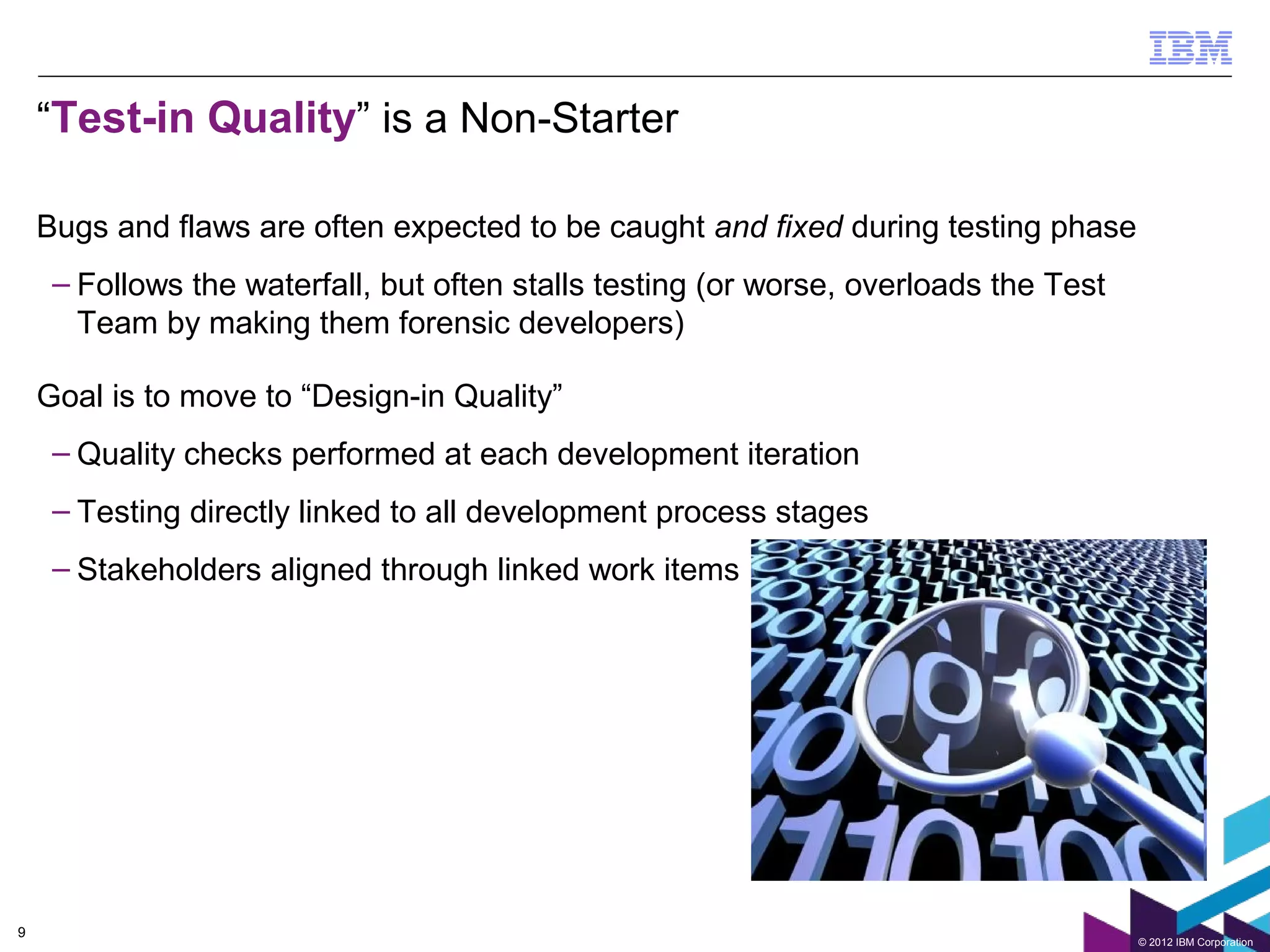 “Test-in Quality” is a Non-Starter

    Bugs and flaws are often expected to be caught and fixed during testing phase
     – Follows the waterfall, but often stalls testing (or worse, overloads the Test
       Team by making them forensic developers)

    Goal is to move to “Design-in Quality”
     – Quality checks performed at each development iteration
     – Testing directly linked to all development process stages
     – Stakeholders aligned through linked work items




9
                                                                                       © 2012 IBM Corporation
 