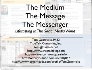 The Medium
                                The Message
                               The Messenger
                           Lifecasting In The Social Media World
                                    Tom Guarriello, Ph.D.
                                   TrueTalk Consulting, Inc.
                                      tom@truetalk.net
                                http://www.truetalkblog.com
                              http://twitter.com/tomguarriello
                            http://www.youtube.com/user/tlg847
                    http://www.vloggerheads.com/proﬁle/TomGuarriello

Monday, October 12, 2009
 