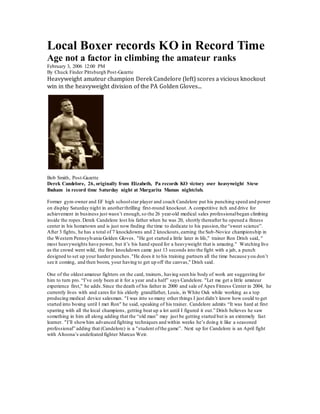 Local Boxer records KO in Record Time
Age not a factor in climbing the amateur ranks
February 3, 2006 12:00 PM
By Chuck Finder Pittsburgh Post-Gazette
Heavyweight amateur champion Derek Candelore (left) scores a vicious knockout
win in the heavyweight division of the PA Golden Gloves...
Bob Smith, Post-Gazette
Derek Candelore, 26, originally from Elizabeth, Pa records KO victory over heavyweight Steve
Ibaham in record time Saturday night at Margarita Mamas nightclub.
Former gym owner and EF high schoolstar player and coach Candelore put his punching speed and power
on display Saturday night in anotherthrilling first-round knockout. A competitive itch and drive for
achievement in business just wasn’t enough,so the 26 year-old medical sales professionalbegan climbing
inside the ropes.Derek Candelore lost his father when he was 20, shortly thereafter he opened a fitness
center in his hometown and is just now finding the time to dedicate to his passion,the “sweet science”.
After 3 fights, he has a total of 7 knockdowns and 2 knockouts,earning the Sub-Novice championship in
the Western Pennsylvania Golden Gloves. "He got started a little later in life," trainer Ron Drish said, "
most heavyweights have power, but it’s his hand speed for a heavyweight that is amazing." Watching live
as the crowd went wild, the first knockdown came just 13 seconds into the fight with a jab, a punch
designed to set up your harder punches."He does it to his training partners all the time because you don’t
see it coming, and then boom, your having to get up off the canvas," Drish said.
One of the oldest amateur fighters on the card, trainers, having seen his body of work are suggesting for
him to turn pro. “I’ve only been at it for a year and a half” says Candelore. "Let me get a little amateur
experience first," he adds.Since the death of his father in 2000 and sale of Apex Fitness Center in 2004, he
currently lives with and cares for his elderly grandfather, Louis, in White Oak while working as a top
producing medical device salesman. "I was into so many other things I just didn’t know how could to get
started into boxing until I met Ron" he said, speaking of his trainer. Candelore admits “It was hard at first
sparring with all the local champions, getting beat up a lot until I figured it out.” Drish believes he saw
something in him all along adding that the “old man” may just be getting started but is an extremely fast
learner. "I’ll showhim advanced fighting techniques and within weeks he’s doing it like a seasoned
professional” adding that (Candelore) is a "student ofthe game”. Next up for Candelore is an April fight
with Altoona’s undefeated fighter Marcus Weir.
 