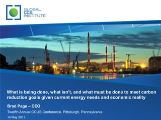 Brad Page – CEO
Twelfth Annual CCUS Conference, Pittsburgh, Pennsylvania
14 May 2013
What is being done, what isn’t, and what must be done to meet carbon
reduction goals given current energy needs and economic reality
 