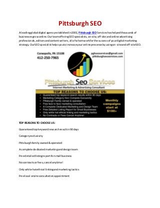Pittsburgh SEO
A leadingglobal digital agencyestablishedin2001, Pittsburgh SEO Serviceshashelpedthousandsof
businessesgrowonline.OurteamofferingSEOspecialists,on-site,off-siteandonlineadvertising
professionals,editorsandcontentwriters,all of whomworkforthe successof yourdigital marketing
strategy.OurSEO specialisthelpsyoutoincrease youronline presence byusingon-site andoff-siteSEO.
TOP REASONS TO CHOOSE US:
Guaranteedtopkeywordresearchresultin90 days
Categoryexclusivity
Pittsburghfamilyowned&operated
A complete dedicatedmarketingand designteam
Free detailedlistingreportforsmall business
No contractsor fees,cancel anytime!
Onlywhite hatethical linkingandmarketingtactics
Free local onsite consultationappointment
 