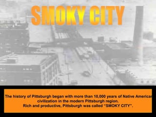 SMOKY CITYThe history of Pittsburgh began with more than 10,000 years of Native American civilization in the modern Pittsburgh region.Rich and productive, Pittsburgh was called “SMOKY CITY”.