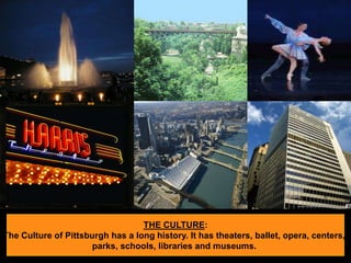 THE CULTURE:The Culture of Pittsburgh has a long history. It has theaters, ballet, opera, centers, parks, schools, libraries and museums. 