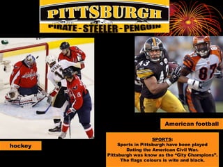 American footballSPORTS:Sports in Pittsburgh have been playedDating the American Civil War.Pittsburgh was know as the “City Champions”.The flags colours is wite and black.hockey