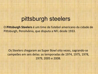 pittsburghsteelers O Pittsburgh Steelers é um time de futebol americano da cidade de Pittsburgh, Pensilvânia, que disputa a NFL desde 1933. Os Steelers chegaram ao Super Bowl oito vezes, sagrando-se campeões em seis delas: as temporadas de 1974, 1975, 1978, 1979, 2005 e 2008. 