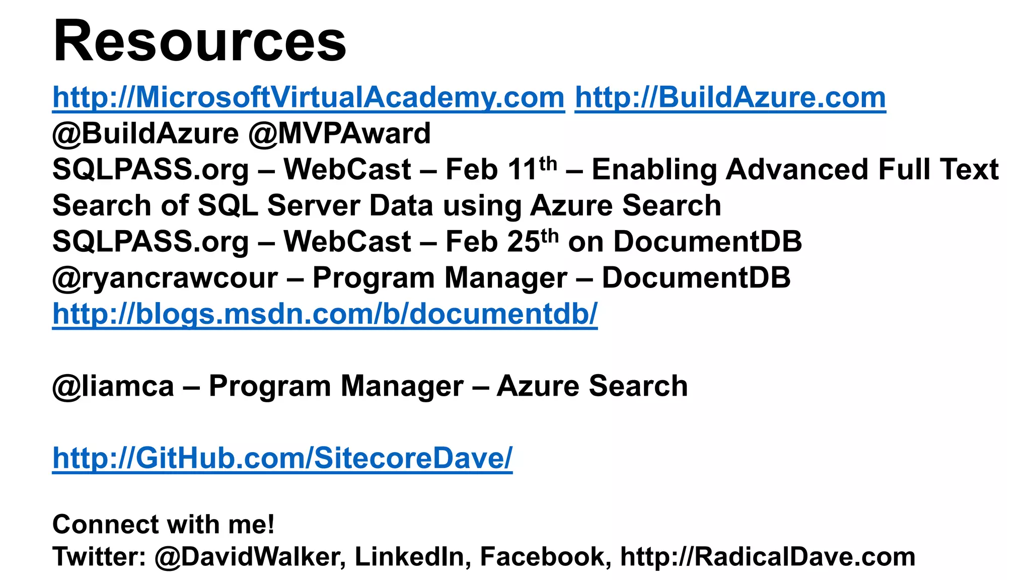 Resources
http://MicrosoftVirtualAcademy.com http://BuildAzure.com
@BuildAzure @MVPAward
SQLPASS.org – WebCast – Feb 11th – Enabling Advanced Full Text
Search of SQL Server Data using Azure Search
SQLPASS.org – WebCast – Feb 25th on DocumentDB
@ryancrawcour – Program Manager – DocumentDB
http://blogs.msdn.com/b/documentdb/
@liamca – Program Manager – Azure Search
http://GitHub.com/SitecoreDave/
Connect with me!
Twitter: @DavidWalker, LinkedIn, Facebook, http://RadicalDave.com
 