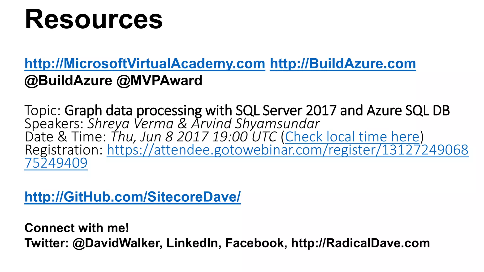 Resources
http://MicrosoftVirtualAcademy.com http://BuildAzure.com
@BuildAzure @MVPAward
Topic: Graph data processing with SQL Server 2017 and Azure SQL DB
Speakers: Shreya Verma & Arvind Shyamsundar
Date & Time: Thu, Jun 8 2017 19:00 UTC (Check local time here)
Registration: https://attendee.gotowebinar.com/register/13127249068
75249409
http://GitHub.com/SitecoreDave/
Connect with me!
Twitter: @DavidWalker, LinkedIn, Facebook, http://RadicalDave.com
 