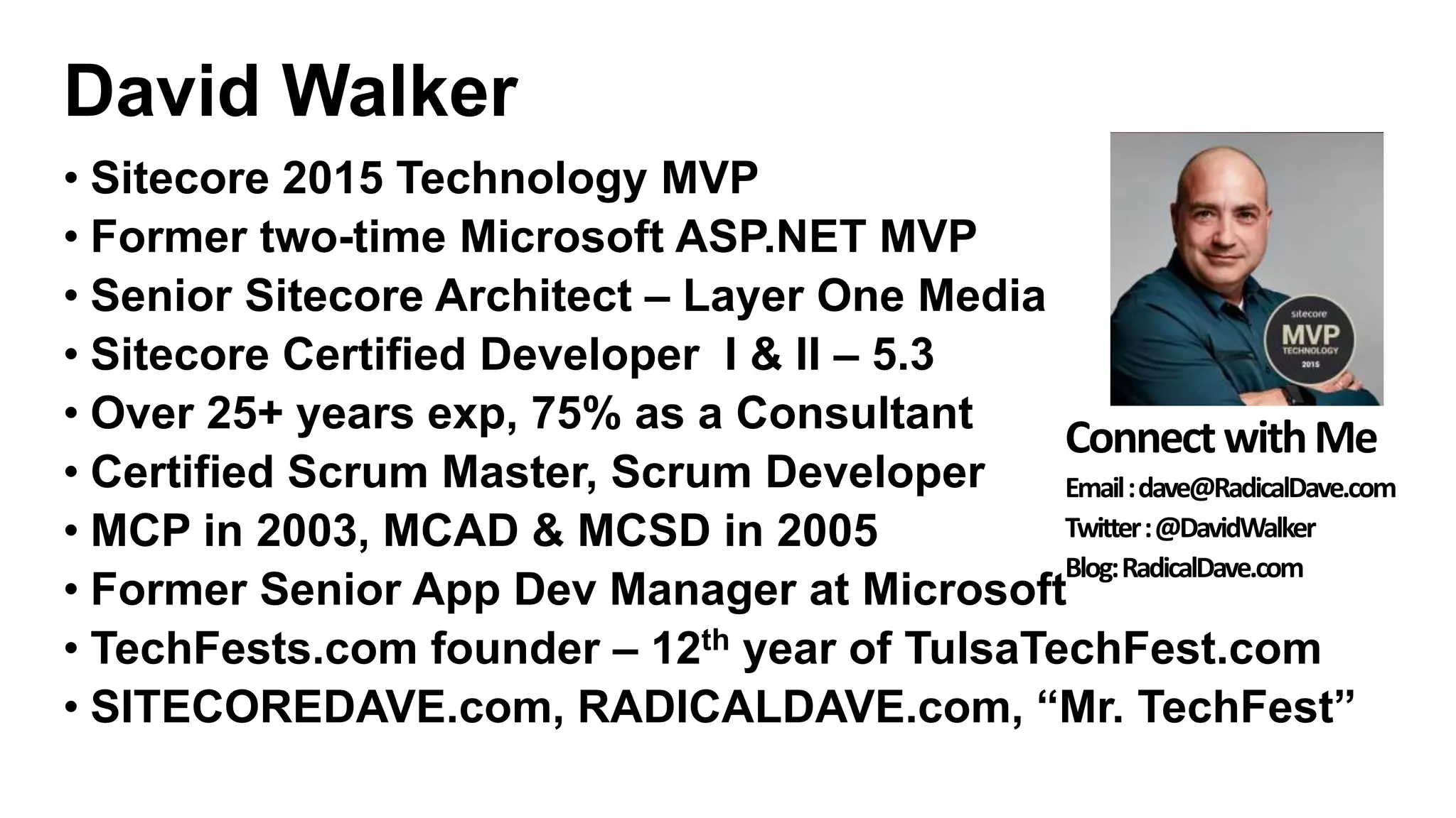 David Walker
• Sitecore 2015 Technology MVP
• Former two-time Microsoft ASP.NET MVP
• Senior Sitecore Architect – Layer One Media
• Sitecore Certified Developer I & II – 5.3
• Over 25+ years exp, 75% as a Consultant
• Certified Scrum Master, Scrum Developer
• MCP in 2003, MCAD & MCSD in 2005
• Former Senior App Dev Manager at Microsoft
• TechFests.com founder – 12th year of TulsaTechFest.com
• SITECOREDAVE.com, RADICALDAVE.com, “Mr. TechFest”
ConnectwithMe
Email:dave@RadicalDave.com
Twitter:@DavidWalker
Blog:RadicalDave.com
 