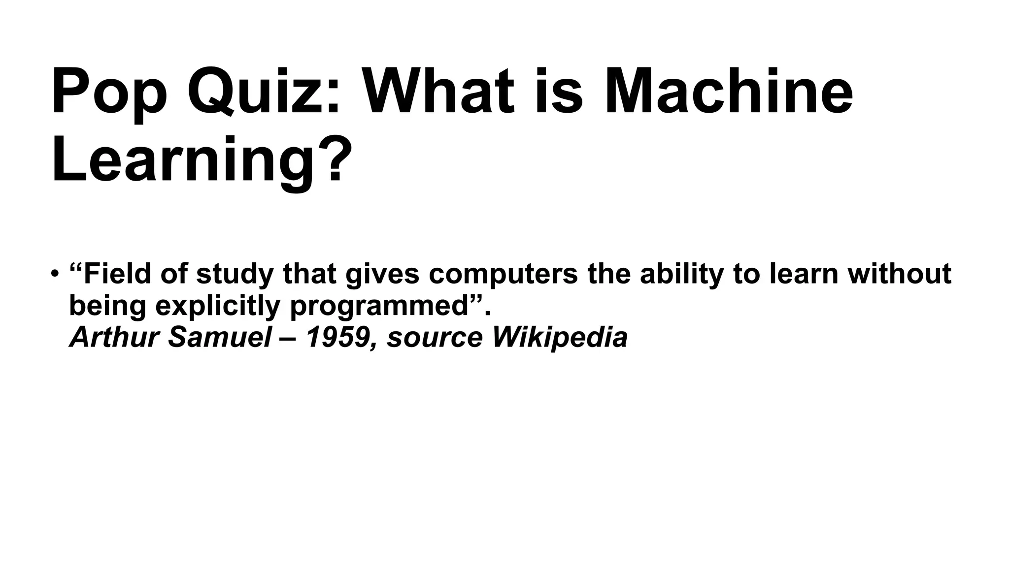 • “Field of study that gives computers the ability to learn without
being explicitly programmed”.
Arthur Samuel – 1959, source Wikipedia
Pop Quiz: What is Machine
Learning?
 