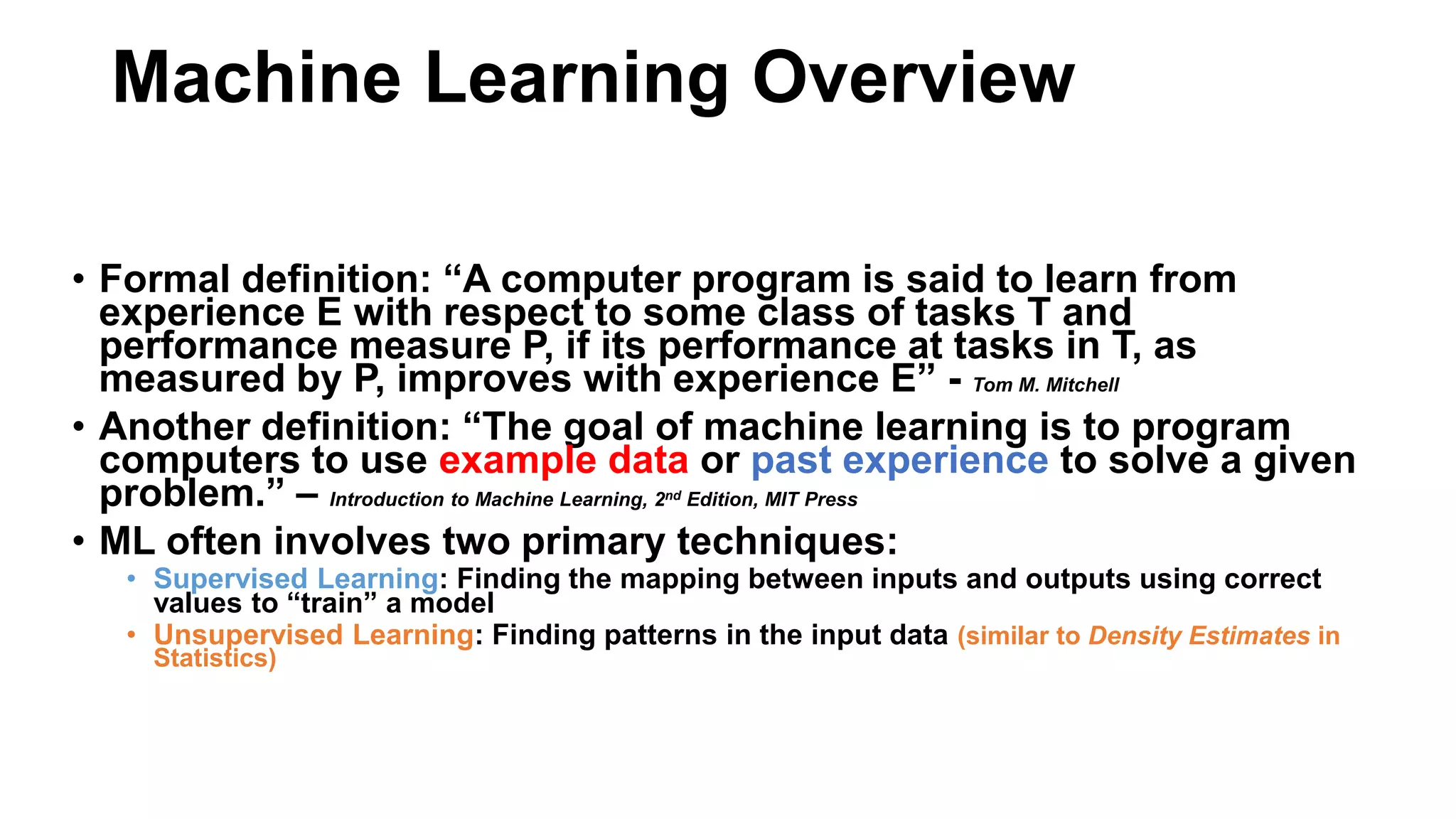 • Formal definition: “A computer program is said to learn from
experience E with respect to some class of tasks T and
performance measure P, if its performance at tasks in T, as
measured by P, improves with experience E” - Tom M. Mitchell
• Another definition: “The goal of machine learning is to program
computers to use example data or past experience to solve a given
problem.” – Introduction to Machine Learning, 2nd Edition, MIT Press
• ML often involves two primary techniques:
• Supervised Learning: Finding the mapping between inputs and outputs using correct
values to “train” a model
• Unsupervised Learning: Finding patterns in the input data (similar to Density Estimates in
Statistics)
Machine Learning Overview
 