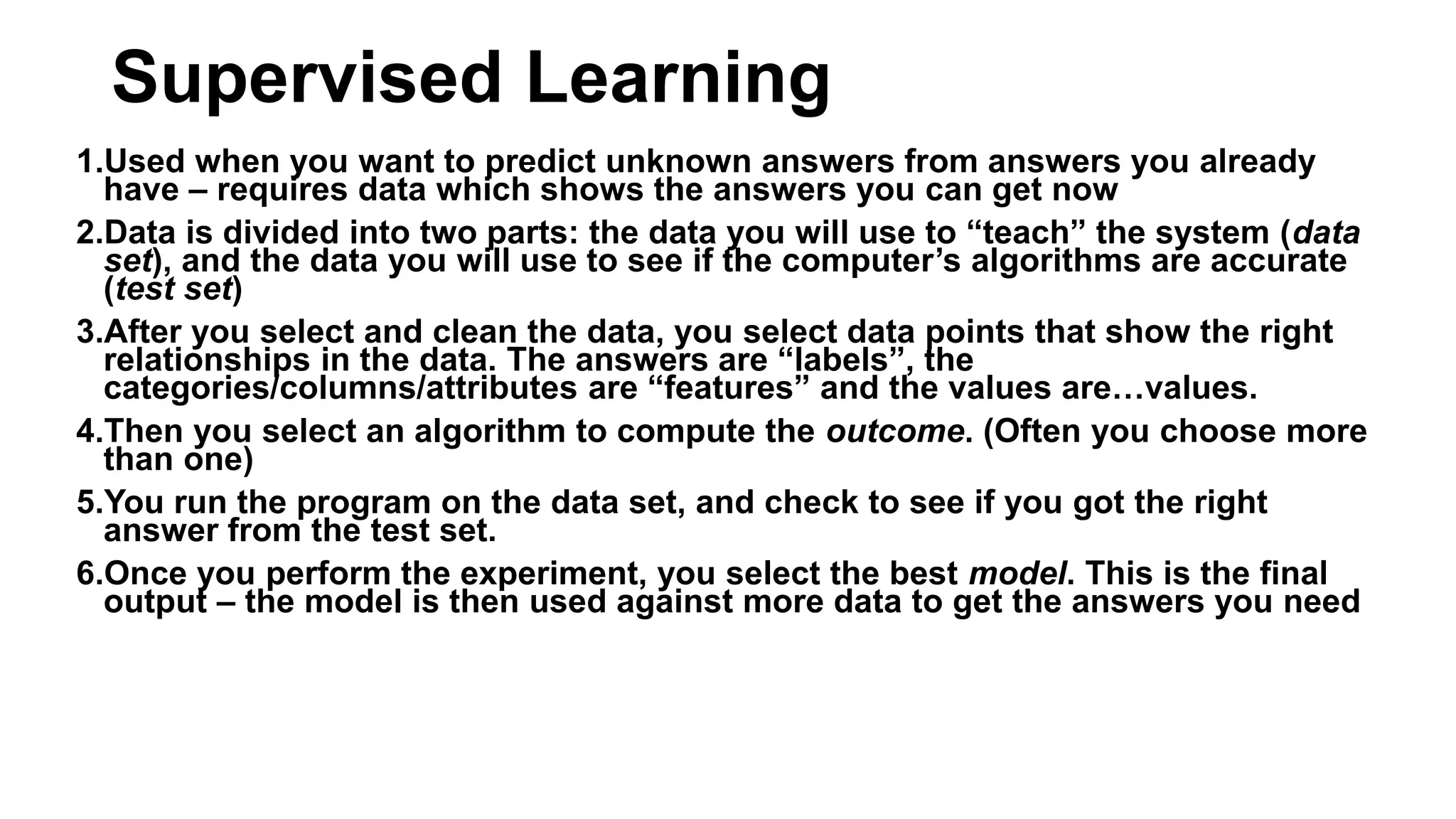 1.Used when you want to predict unknown answers from answers you already
have – requires data which shows the answers you can get now
2.Data is divided into two parts: the data you will use to “teach” the system (data
set), and the data you will use to see if the computer’s algorithms are accurate
(test set)
3.After you select and clean the data, you select data points that show the right
relationships in the data. The answers are “labels”, the
categories/columns/attributes are “features” and the values are…values.
4.Then you select an algorithm to compute the outcome. (Often you choose more
than one)
5.You run the program on the data set, and check to see if you got the right
answer from the test set.
6.Once you perform the experiment, you select the best model. This is the final
output – the model is then used against more data to get the answers you need
Supervised Learning
 