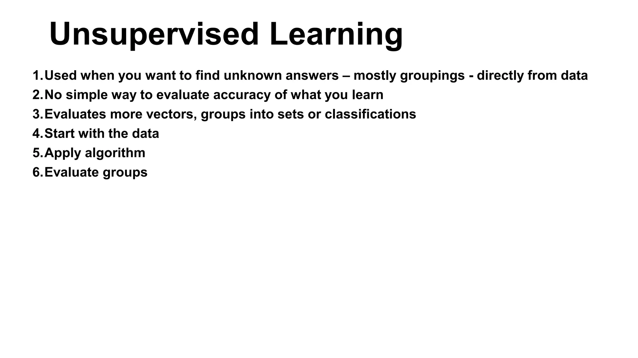 1.Used when you want to find unknown answers – mostly groupings - directly from data
2.No simple way to evaluate accuracy of what you learn
3.Evaluates more vectors, groups into sets or classifications
4.Start with the data
5.Apply algorithm
6.Evaluate groups
Unsupervised Learning
 