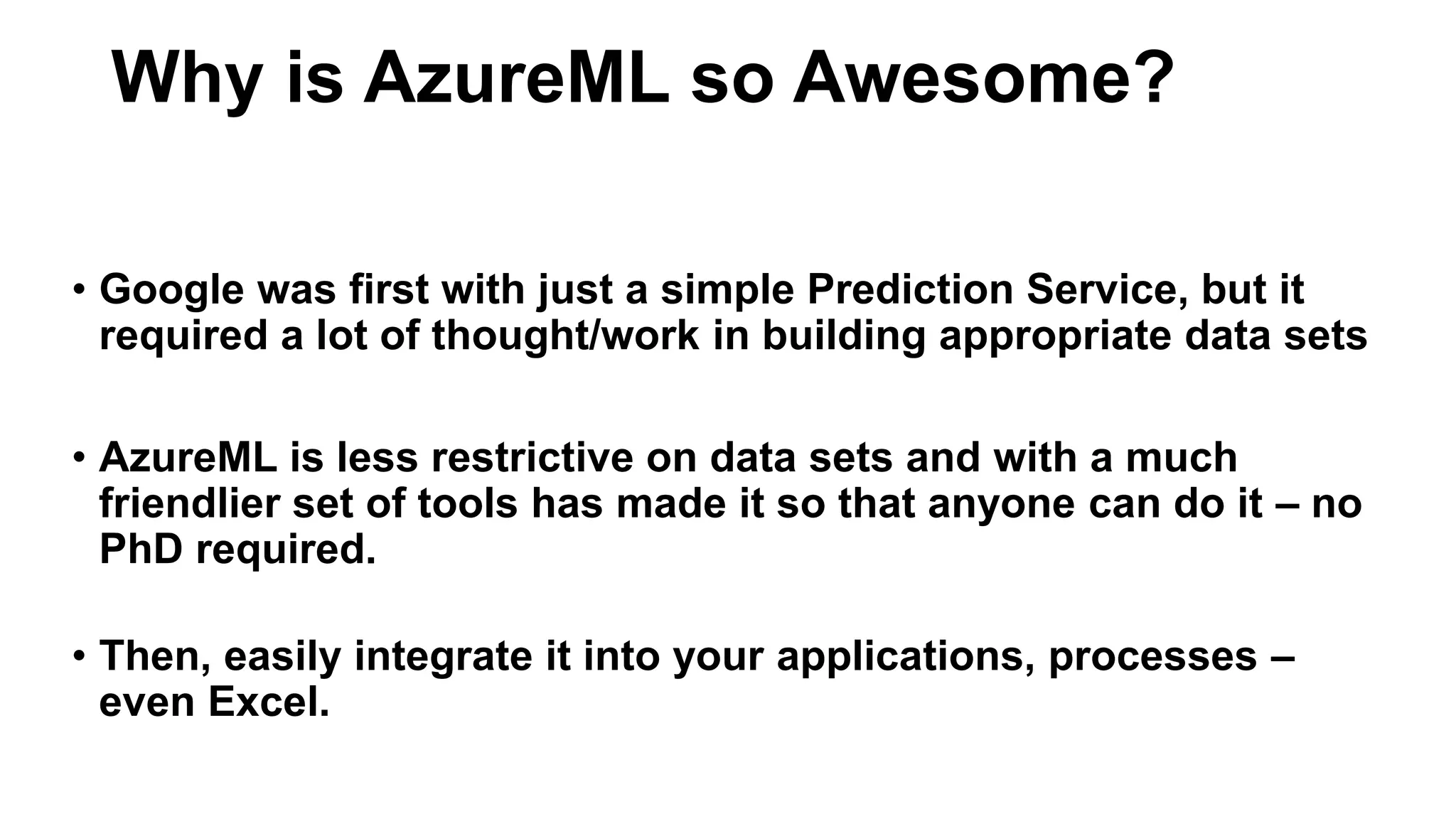 • Google was first with just a simple Prediction Service, but it
required a lot of thought/work in building appropriate data sets
• AzureML is less restrictive on data sets and with a much
friendlier set of tools has made it so that anyone can do it – no
PhD required.
• Then, easily integrate it into your applications, processes –
even Excel.
Why is AzureML so Awesome?
 