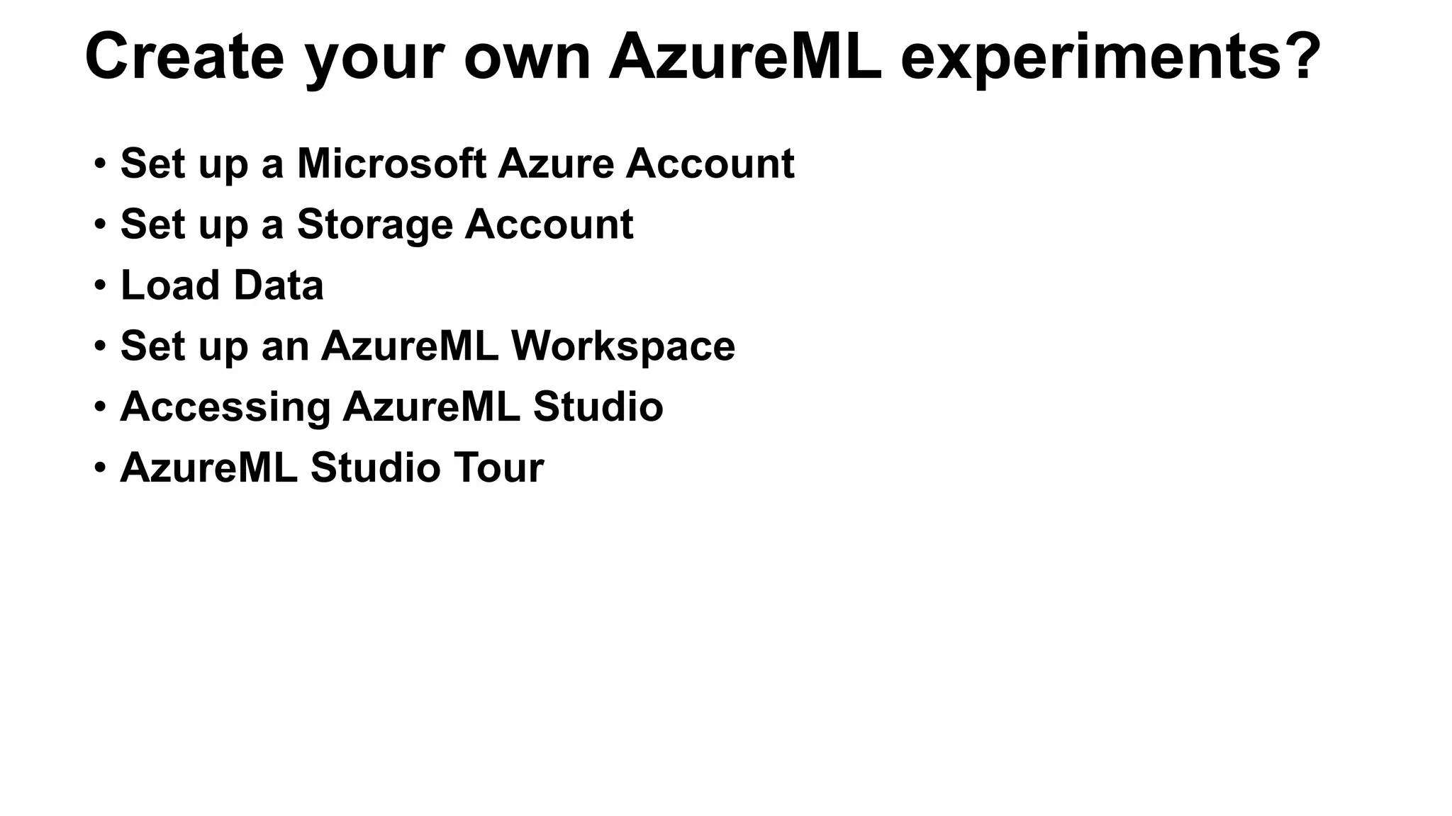 • Set up a Microsoft Azure Account
• Set up a Storage Account
• Load Data
• Set up an AzureML Workspace
• Accessing AzureML Studio
• AzureML Studio Tour
Create your own AzureML experiments?
 