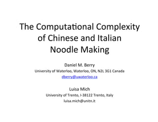 The	
  Computa,onal	
  Complexity	
  
of	
  Chinese	
  and	
  Italian	
  
Noodle	
  Making	
  
Daniel	
  M.	
  Berry	
  
University	
  of	
  Waterloo,	
  Waterloo,	
  ON,	
  N2L	
  3G1	
  Canada	
  
dberry@uwaterloo.ca	
  
	
  
Luisa	
  Mich	
  
University	
  of	
  Trento,	
  I-­‐38122	
  Trento,	
  Italy	
  
luisa.mich@unitn.it	
  
 