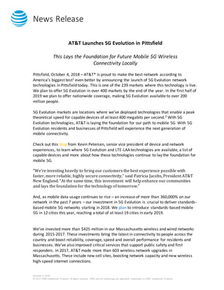 News Release
October 4, 2018
© 2017 AT&T Intellectual Property. All rights reserved. AT&T and the Globe logo are registered trademarks of AT&T Intellectual Property.
AT&T Launches 5G Evolution in Pittsfield
This Lays the Foundation for Future Mobile 5G Wireless
Connectivity Locally
Pittsfield, October 4, 2018 – AT&T* is proud to make the best network according to
America’s biggest test1 even better by announcing the launch of 5G Evolution network
technologies in Pittsfield today. This is one of the 239 markets where this technology is live.
We plan to offer 5G Evolution in over 400 markets by the end of the year. In the first half of
2019 we plan to offer nationwide coverage, making 5G Evolution available to over 200
million people.
5G Evolution markets are locations where we’ve deployed technologies that enable a peak
theoretical speed for capable devices of at least 400 megabits per second.2 With 5G
Evolution technologies, AT&T is laying the foundation for our path to mobile 5G. With 5G
Evolution residents and businesses of Pittsfield will experience the next generation of
mobile connectivity.
Check out this blog from Kevin Petersen, senior vice president of device and network
experiences, to learn where 5G Evolution and LTE-LAA technologies are available, a list of
capable devices and more about how these technologies continue to lay the foundation for
mobile 5G.
“We’re investing heavily to bring our customers the best experience possible with
faster, more reliable, highly secure connectivity,” said Patricia Jacobs, President AT&T
New England. “At the same time, this investment will help enhance our communities
and lays the foundation for the technology of tomorrow.”
And, as mobile data usage continues to rise – an increase of more than 360,000% on our
network in the past 7 years – our investment in 5G Evolution is crucial to deliver standards-
based mobile 5G networks starting in 2018. We plan to introduce standards-based mobile
5G in 12 cities this year, reaching a total of at least 19 cities in early 2019.
We’ve invested more than $425 million in our Massachusetts wireless and wired networks
during 2015-2017. These investments bring the latest in connectivity to people across the
country and boost reliability, coverage, speed and overall performance for residents and
businesses. We’ve also improved critical services that support public safety and first
responders. In 2017, AT&T made more than 603 wireless network upgrades in
Massachusetts. These include new cell sites, boosting network capacity and new wireless
high-speed internet connections.
 