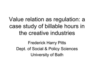 Value relation as regulation: a
case study of billable hours in
the creative industries
Frederick Harry Pitts
Dept. of Social & Policy Sciences
University of Bath
 
